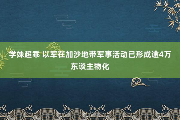 学妹超乖 以军在加沙地带军事活动已形成逾4万东谈主物化