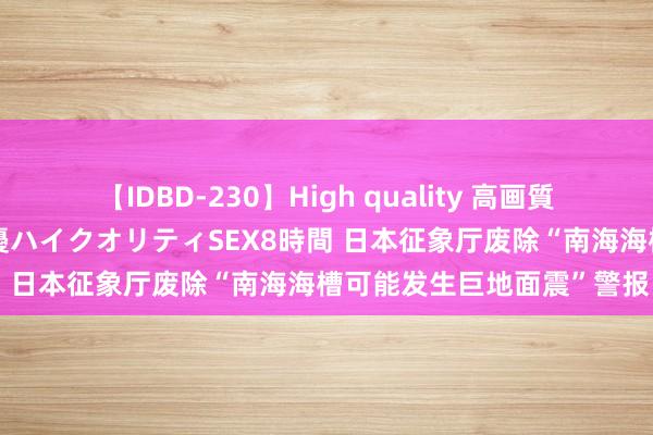 【IDBD-230】High quality 高画質で魅せます！究極のIP女優ハイクオリティSEX8時間 日本征象厅废除“南海海槽可能发生巨地面震”警报