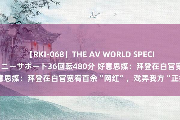 【RKI-068】THE AV WORLD SPECIAL あなただけに 最高のオナニーサポート36回転480分 好意思媒：拜登在白宫宽宥百余“网红”，戏弄我方“正找使命”