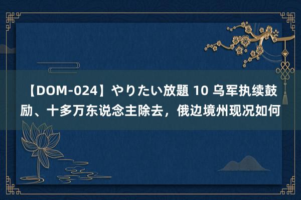 【DOM-024】やりたい放題 10 乌军执续鼓励、十多万东说念主除去，俄边境州现况如何