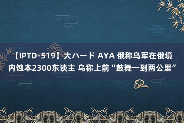 【IPTD-519】大ハード AYA 俄称乌军在俄境内蚀本2300东谈主 乌称上前“鼓舞一到两公里”