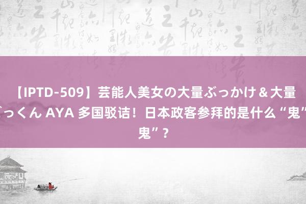 【IPTD-509】芸能人美女の大量ぶっかけ＆大量ごっくん AYA 多国驳诘！日本政客参拜的是什么“鬼”？