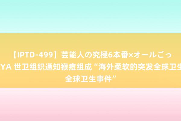 【IPTD-499】芸能人の究極6本番×オールごっくん AYA 世卫组织通知猴痘组成“海外柔软的突发全球卫生事件”