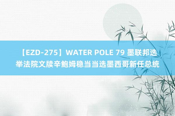 【EZD-275】WATER POLE 79 墨联邦选举法院文牍辛鲍姆稳当当选墨西哥新任总统