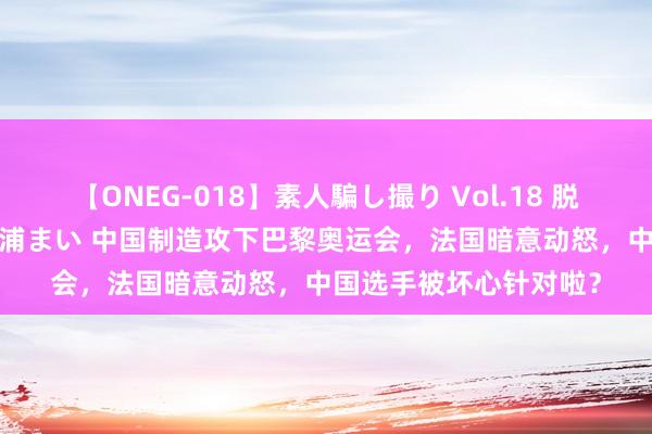 【ONEG-018】素人騙し撮り Vol.18 脱がし屋 美人限定。 三浦まい 中国制造攻下巴黎奥运会，法国暗意动怒，中国选手被坏心针对啦？