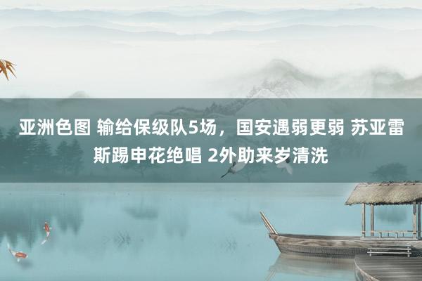 亚洲色图 输给保级队5场，国安遇弱更弱 苏亚雷斯踢申花绝唱 2外助来岁清洗