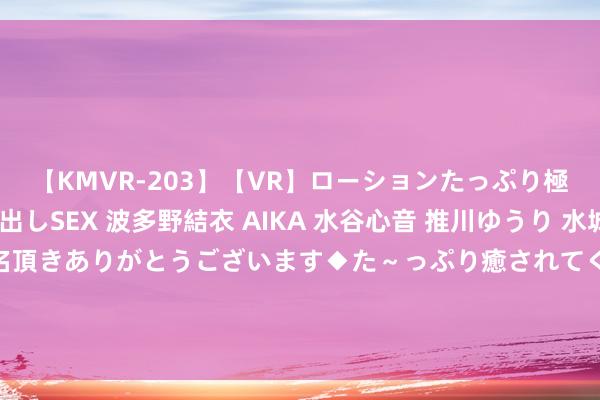 【KMVR-203】【VR】ローションたっぷり極上5人ソープ嬢と中出しSEX 波多野結衣 AIKA 水谷心音 推川ゆうり 水城奈緒 ～本日は御指名頂きありがとうございます◆た～っぷり癒されてくださいね