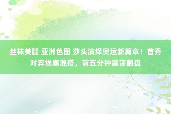 丝袜美腿 亚洲色图 莎头演绎奥运新篇章！首秀对弈埃塞混搭，前五分钟震荡翻盘