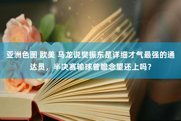 亚洲色图 欧美 马龙说樊振东是详细才气最强的通达员，半决赛输球曾瞻念望还上吗？