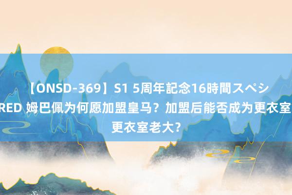 【ONSD-369】S1 5周年記念16時間スペシャル RED 姆巴佩为何愿加盟皇马？加盟后能否成为更衣室老大？