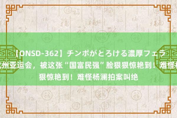 【ONSD-362】チンポがとろける濃厚フェラチオ4時間 杭州亚运会，被这张“国富民强”脸狠狠惊艳到！难怪杨澜拍案叫绝