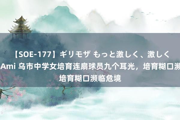 【SOE-177】ギリモザ もっと激しく、激しく突いて Ami 乌市中学女培育连扇球员九个耳光，培育糊口濒临危境