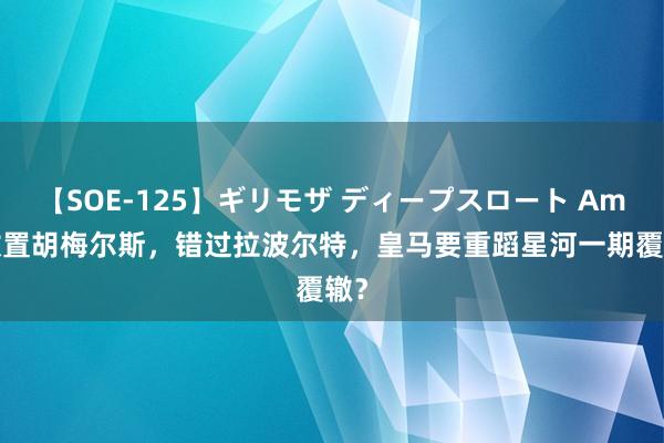 【SOE-125】ギリモザ ディープスロート Ami 放置胡梅尔斯，错过拉波尔特，皇马要重蹈星河一期覆辙？