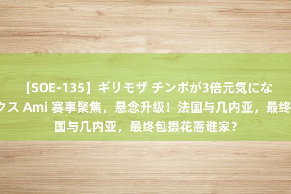 【SOE-135】ギリモザ チンポが3倍元気になる励ましセックス Ami 赛事聚焦，悬念升级！法国与几内亚，最终包摄花落谁家？