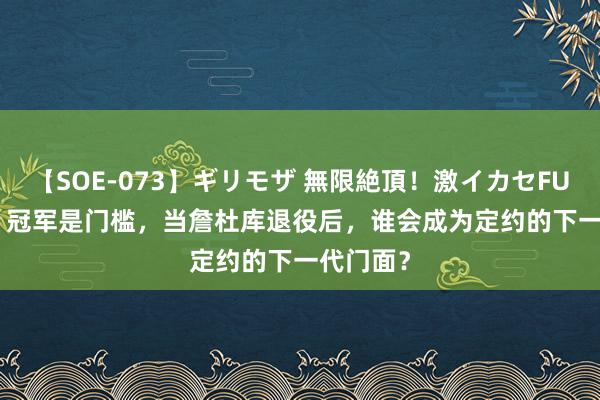 【SOE-073】ギリモザ 無限絶頂！激イカセFUCK Ami 冠军是门槛，当詹杜库退役后，谁会成为