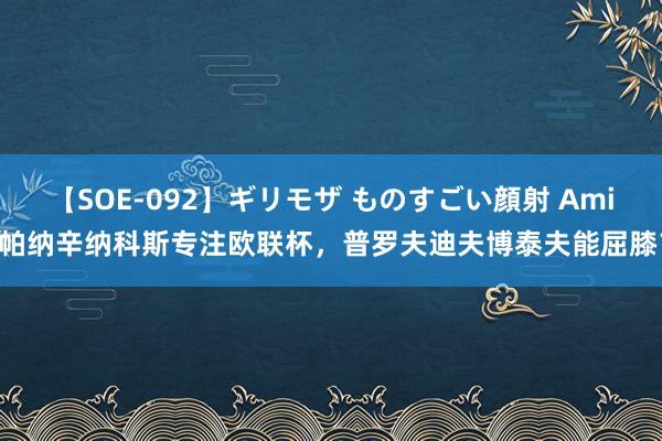 【SOE-092】ギリモザ ものすごい顔射 Ami 帕纳辛纳科斯专注欧联杯，普罗夫迪夫博泰夫能屈膝？