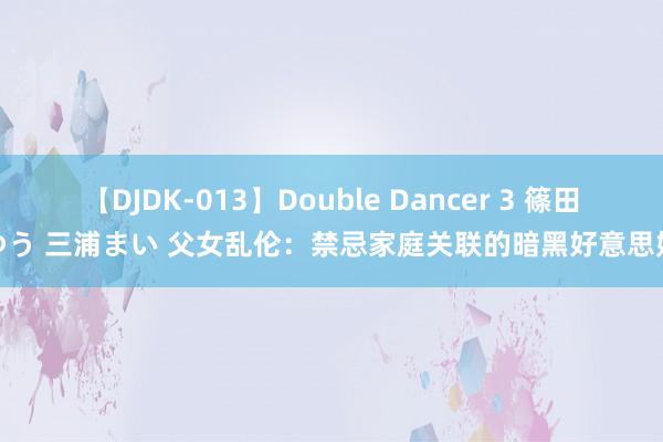 【DJDK-013】Double Dancer 3 篠田ゆう 三浦まい 父女乱伦：禁忌家庭关联的暗黑好意思妙