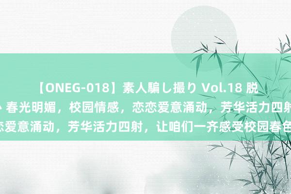 【ONEG-018】素人騙し撮り Vol.18 脱がし屋 美人限定。 三浦まい 春光明媚，校园情感，恋恋爱意涌动，芳华活力四射，让咱们一齐感受校园春色吧！