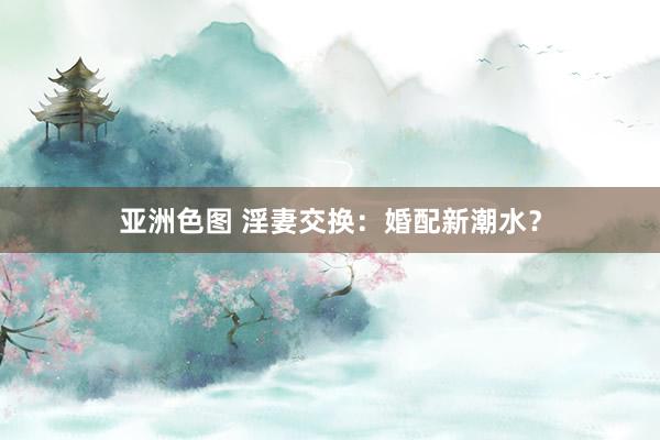 亚洲色图 淫妻交换：婚配新潮水？