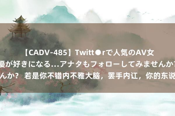 【CADV-485】Twitt●rで人気のAV女優 SNSでますますAV女優が好きになる…アナタもフォローしてみませんか？ 若是你不错内不雅大脑，罢手内讧，你的东说念主生会发生质的飞跃