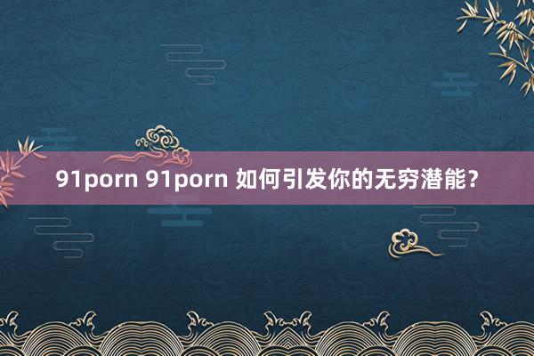 91porn 91porn 如何引发你的无穷潜能？