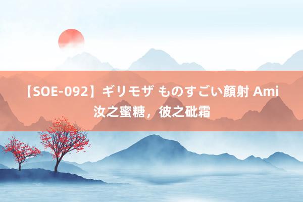 【SOE-092】ギリモザ ものすごい顔射 Ami 汝之蜜糖，彼之砒霜