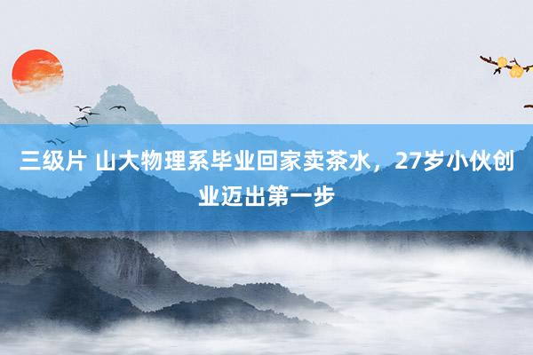 三级片 山大物理系毕业回家卖茶水，27岁小伙创业迈出第一步