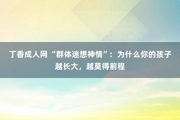 丁香成人网 “群体迷想神情”：为什么你的孩子越长大，越莫得前程