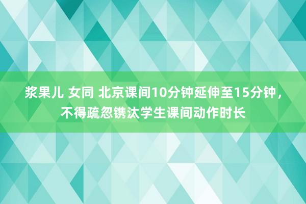 浆果儿 女同 北京课间10分钟延伸至15分钟，不得疏忽镌汰学生课间动作时长