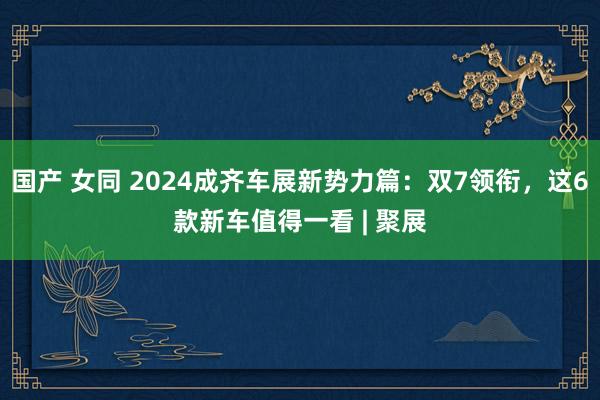 国产 女同 2024成齐车展新势力篇：双7领衔，这6款新车值得一看 | 聚展