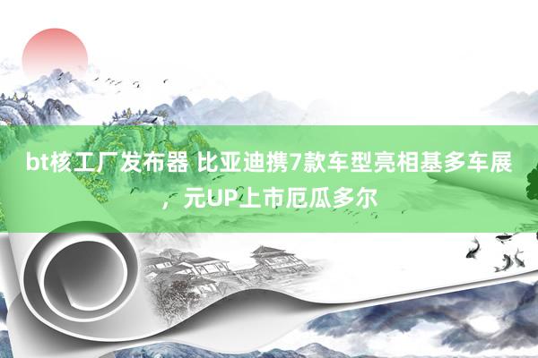 bt核工厂发布器 比亚迪携7款车型亮相基多车展，元UP上市厄瓜多尔