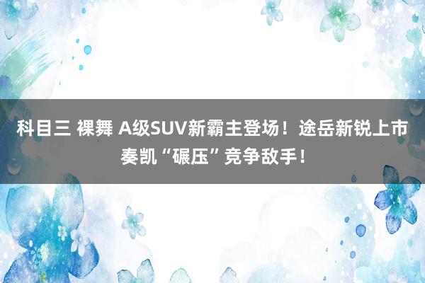 科目三 裸舞 A级SUV新霸主登场！途岳新锐上市奏凯“碾压”竞争敌手！