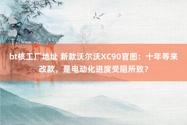 bt核工厂地址 新款沃尔沃XC90官图：十年等来改款，是电动化进度受阻所致？