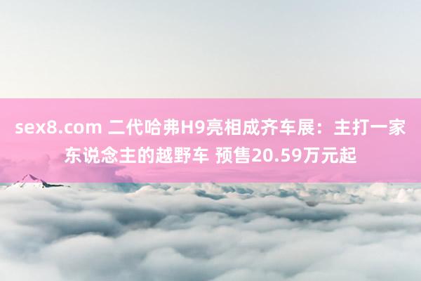 sex8.com 二代哈弗H9亮相成齐车展：主打一家东说念主的越野车 预售20.59万元起