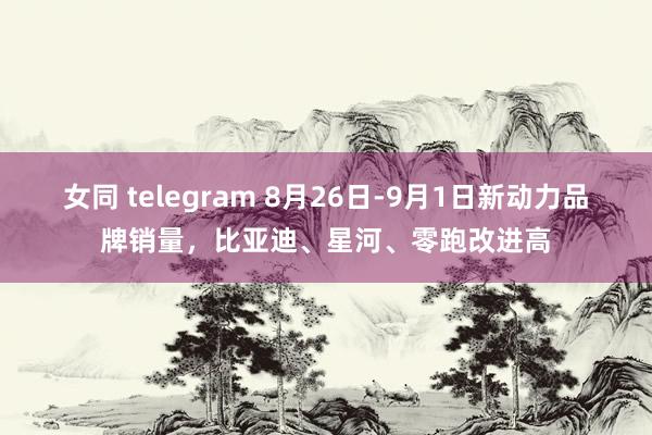 女同 telegram 8月26日-9月1日新动力品牌销量，比亚迪、星河、零跑改进高