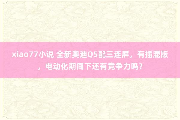 xiao77小说 全新奥迪Q5配三连屏，有插混版，电动化期间下还有竞争力吗？