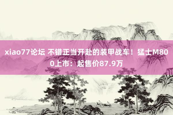 xiao77论坛 不错正当开赴的装甲战车！猛士M800上市：起售价87.9万