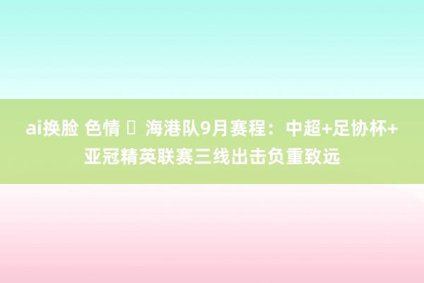 ai换脸 色情 ⏰海港队9月赛程：中超+足协杯+亚冠精英联赛三线出击负重致远