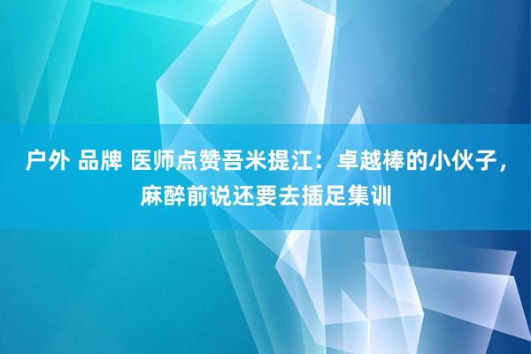 户外 品牌 医师点赞吾米提江：卓越棒的小伙子，麻醉前说还要去插足集训