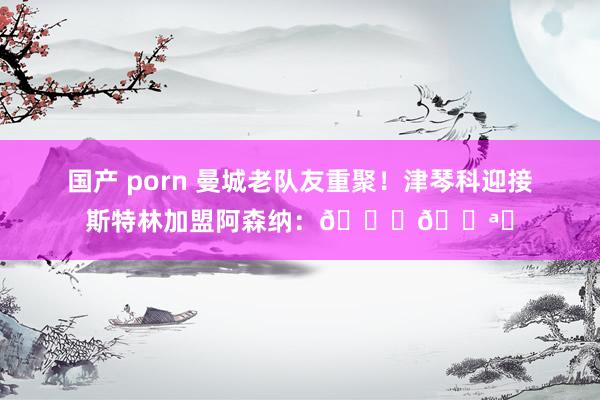 国产 porn 曼城老队友重聚！津琴科迎接斯特林加盟阿森纳：??❤