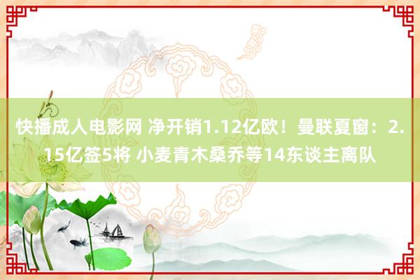 快播成人电影网 净开销1.12亿欧！曼联夏窗：2.15亿签5将 小麦青木桑乔等14东谈主离队