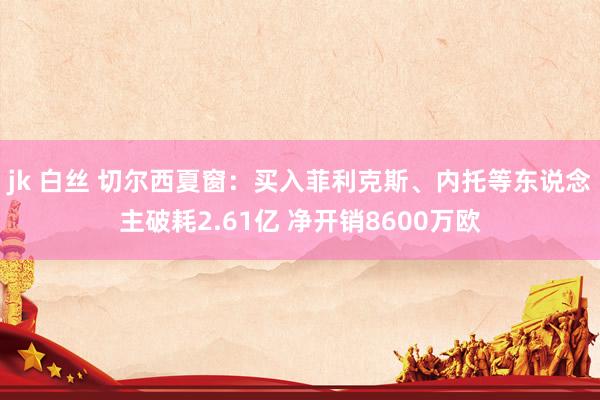 jk 白丝 切尔西夏窗：买入菲利克斯、内托等东说念主破耗2.61亿 净开销8600万欧