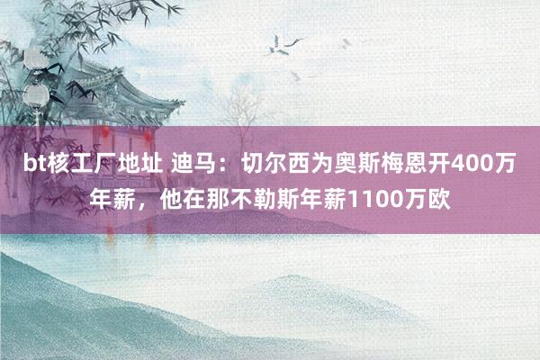 bt核工厂地址 迪马：切尔西为奥斯梅恩开400万年薪，他在那不勒斯年薪1100万欧