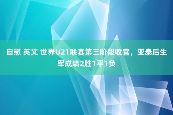 自慰 英文 世界U21联赛第三阶段收官，亚泰后生军成绩2胜1平1负