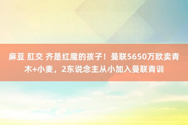 麻豆 肛交 齐是红魔的孩子！曼联5650万欧卖青木+小麦，2东说念主从小加入曼联青训