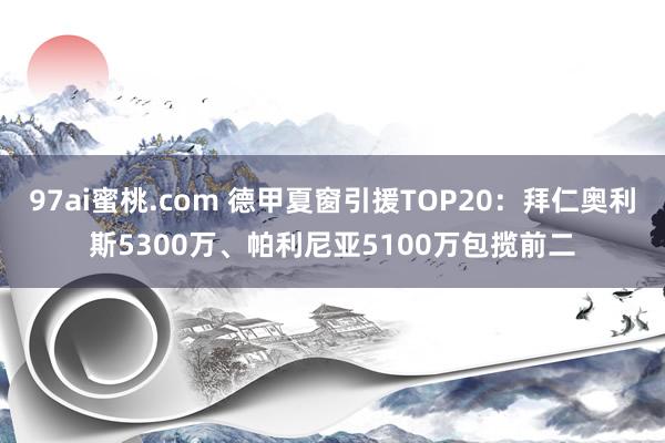 97ai蜜桃.com 德甲夏窗引援TOP20：拜仁奥利斯5300万、帕利尼亚5100万包揽前二