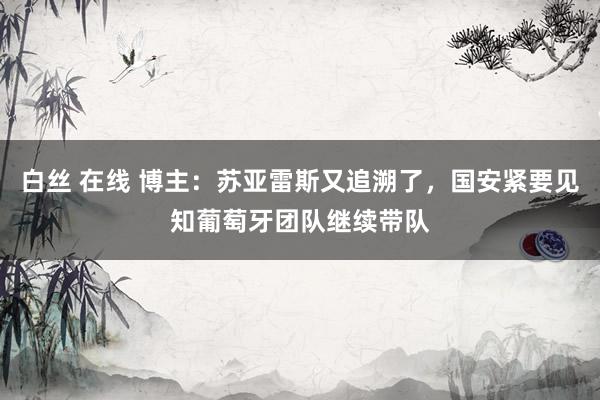 白丝 在线 博主：苏亚雷斯又追溯了，国安紧要见知葡萄牙团队继续带队