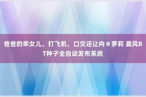 爸爸的乖女儿，打飞机，口交还让禸＃萝莉 晨风BT种子全自动发布系统