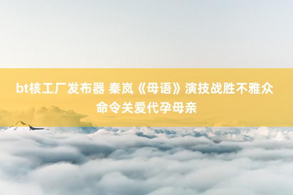 bt核工厂发布器 秦岚《母语》演技战胜不雅众 命令关爱代孕母亲