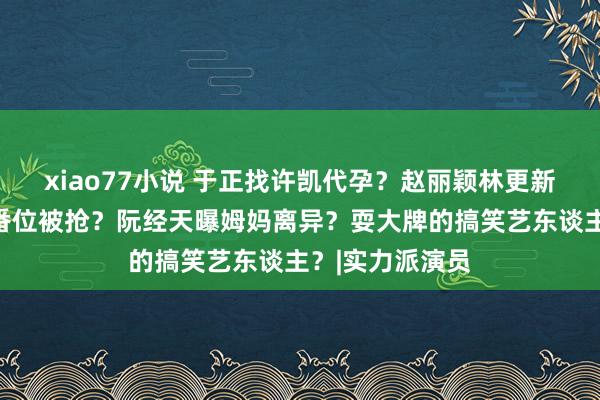 xiao77小说 于正找许凯代孕？赵丽颖林更新谈过？檀健次番位被抢？阮经天曝姆妈离异？耍大牌的搞笑艺东谈主？|实力派演员